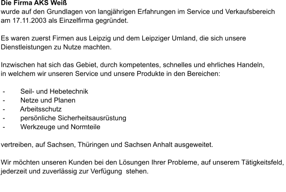 Die Firma AKS Weiß  wurde auf den Grundlagen von langjährigen Erfahrungen im Service und Verkaufsbereich  am 17.11.2003 als Einzelfirma gegründet.  Es waren zuerst Firmen aus Leipzig und dem Leipziger Umland, die sich unsere Dienstleistungen zu Nutze machten.  Inzwischen hat sich das Gebiet, durch kompetentes, schnelles und ehrliches Handeln,  in welchem wir unseren Service und unsere Produkte in den Bereichen:   -        Seil- und Hebetechnik  -        Netze und Planen  -        Arbeitsschutz  -        persönliche Sicherheitsausrüstung  -        Werkzeuge und Normteile  vertreiben, auf Sachsen, Thüringen und Sachsen Anhalt ausgeweitet.  Wir möchten unseren Kunden bei den Lösungen Ihrer Probleme, auf unserem Tätigkeitsfeld,  jederzeit und zuverlässig zur Verfügung  stehen.